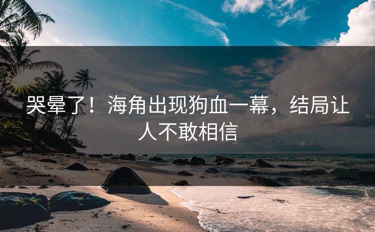 哭晕了！海角出现狗血一幕，结局让人不敢相信