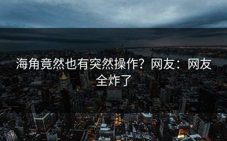 海角竟然也有突然操作？网友：网友全炸了