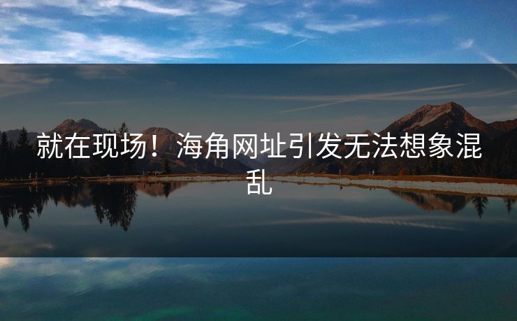 就在现场！海角网址引发无法想象混乱