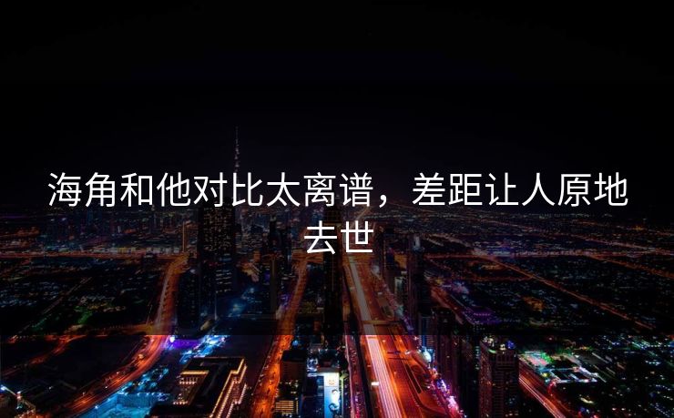海角和他对比太离谱，差距让人原地去世