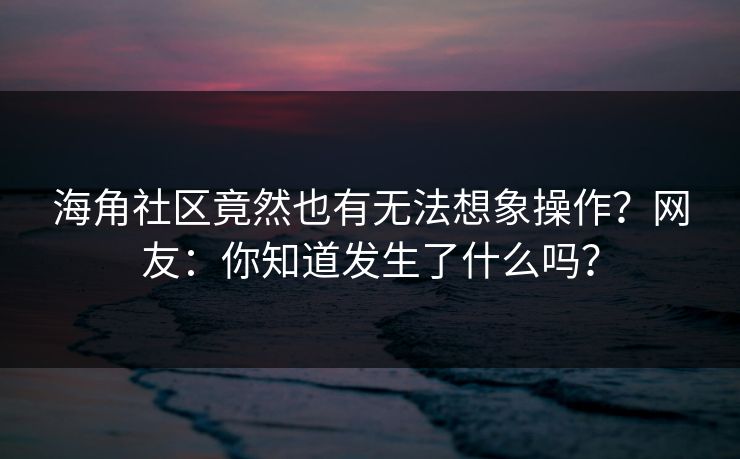 海角社区竟然也有无法想象操作？网友：你知道发生了什么吗？