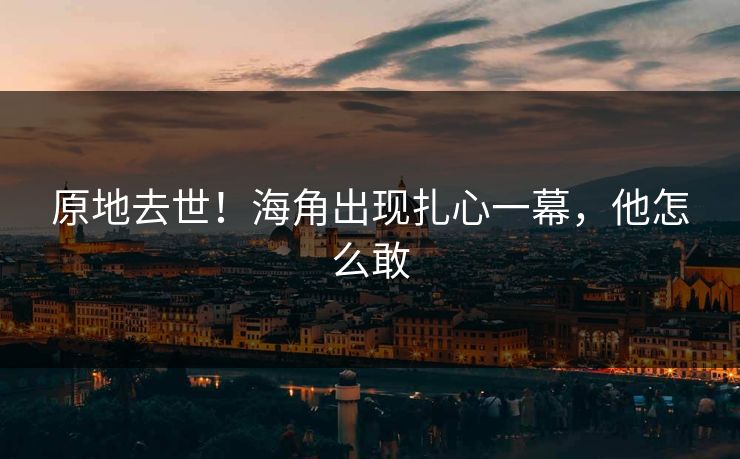 原地去世！海角出现扎心一幕，他怎么敢