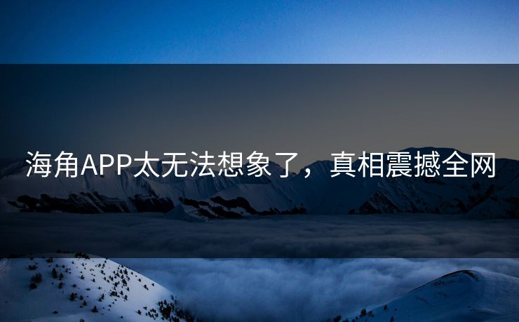 海角APP太无法想象了，真相震撼全网