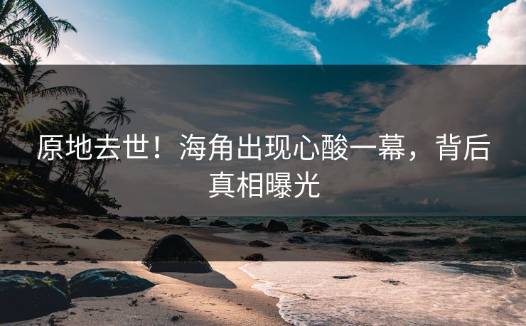 原地去世！海角出现心酸一幕，背后真相曝光
