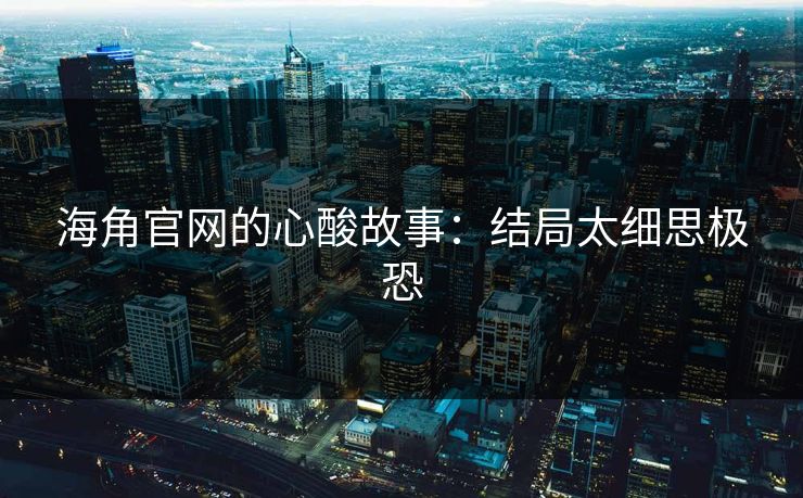 海角官网的心酸故事：结局太细思极恐