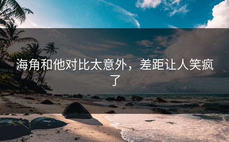 海角和他对比太意外，差距让人笑疯了