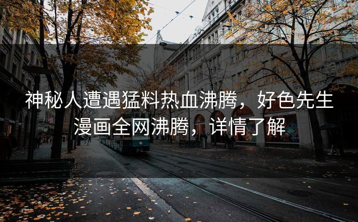 神秘人遭遇猛料热血沸腾，好色先生漫画全网沸腾，详情了解