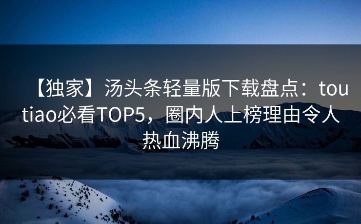 【独家】汤头条轻量版下载盘点：toutiao必看TOP5，圈内人上榜理由令人热血沸腾