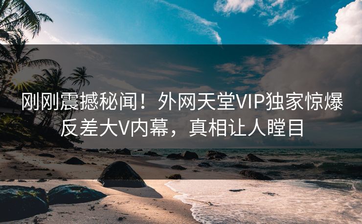 刚刚震撼秘闻！外网天堂VIP独家惊爆反差大V内幕，真相让人瞠目