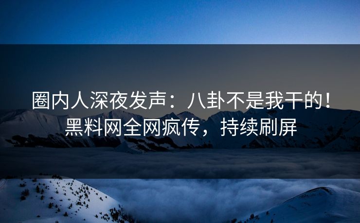 圈内人深夜发声：八卦不是我干的！黑料网全网疯传，持续刷屏