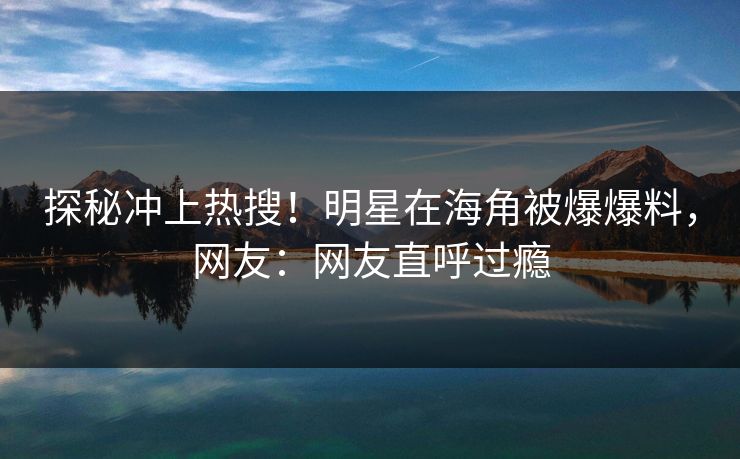 探秘冲上热搜！明星在海角被爆爆料，网友：网友直呼过瘾