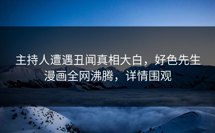 主持人遭遇丑闻真相大白，好色先生漫画全网沸腾，详情围观