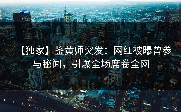 【独家】鉴黄师突发：网红被曝曾参与秘闻，引爆全场席卷全网