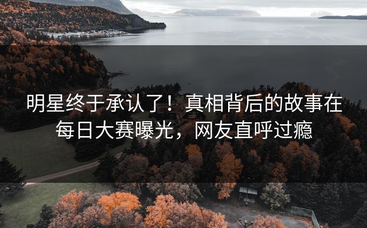 明星终于承认了！真相背后的故事在每日大赛曝光，网友直呼过瘾