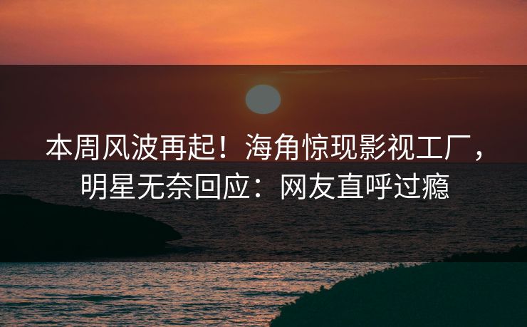 本周风波再起！海角惊现影视工厂，明星无奈回应：网友直呼过瘾