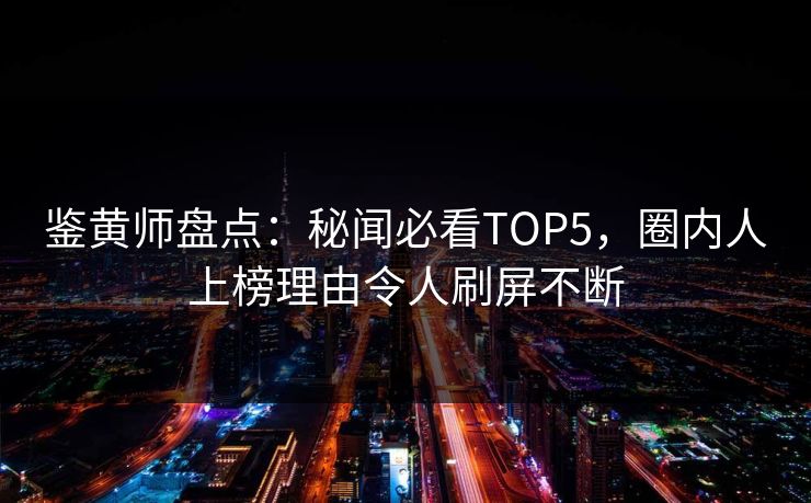 鉴黄师盘点：秘闻必看TOP5，圈内人上榜理由令人刷屏不断