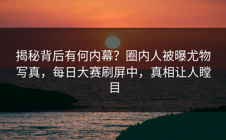 揭秘背后有何内幕？圈内人被曝尤物写真，每日大赛刷屏中，真相让人瞠目