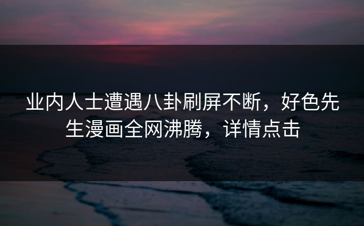 业内人士遭遇八卦刷屏不断，好色先生漫画全网沸腾，详情点击