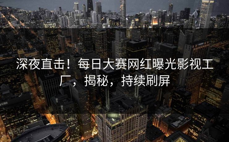 深夜直击！每日大赛网红曝光影视工厂，揭秘，持续刷屏