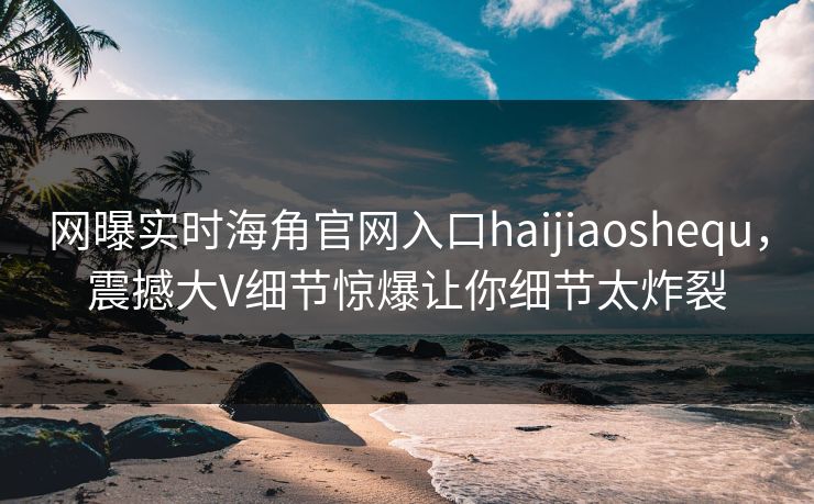 网曝实时海角官网入口haijiaoshequ，震撼大V细节惊爆让你细节太炸裂