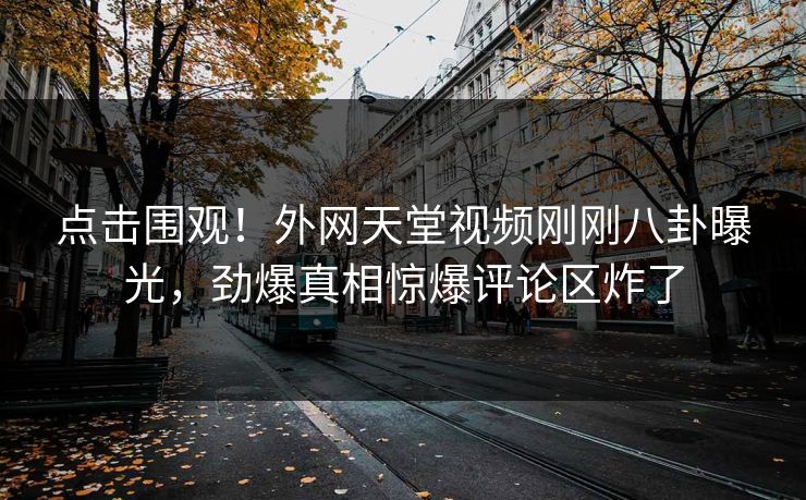 点击围观！外网天堂视频刚刚八卦曝光，劲爆真相惊爆评论区炸了