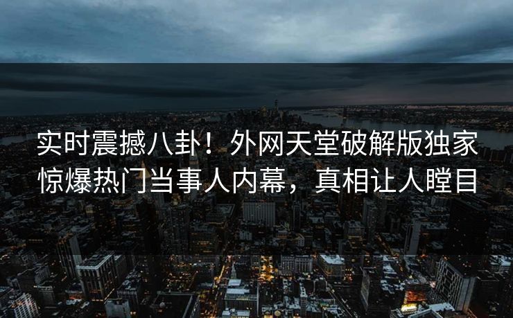 实时震撼八卦！外网天堂破解版独家惊爆热门当事人内幕，真相让人瞠目
