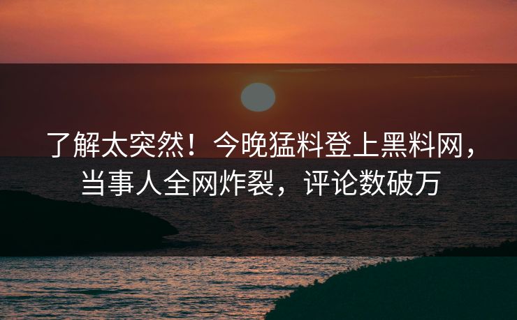 了解太突然！今晚猛料登上黑料网，当事人全网炸裂，评论数破万