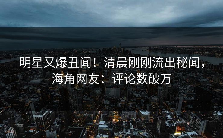 明星又爆丑闻！清晨刚刚流出秘闻，海角网友：评论数破万