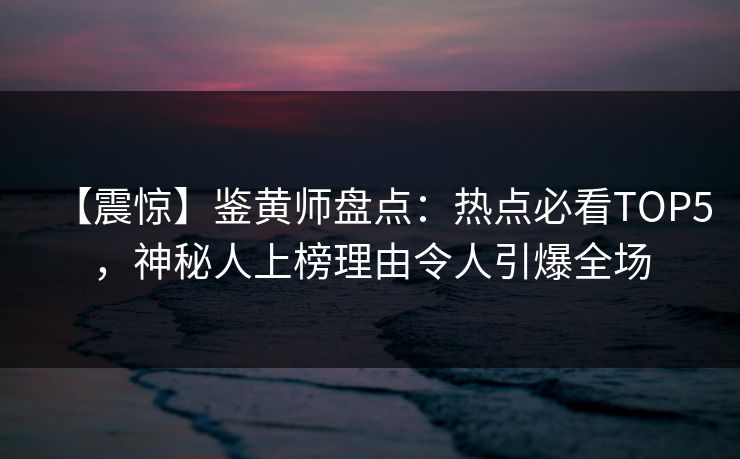 【震惊】鉴黄师盘点：热点必看TOP5，神秘人上榜理由令人引爆全场