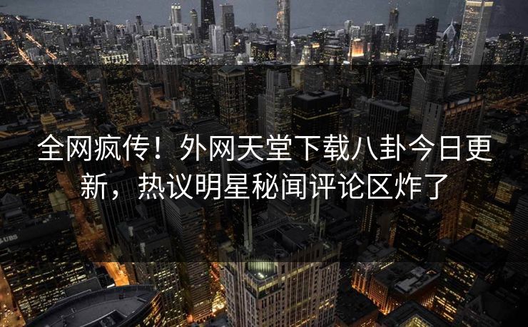 全网疯传！外网天堂下载八卦今日更新，热议明星秘闻评论区炸了