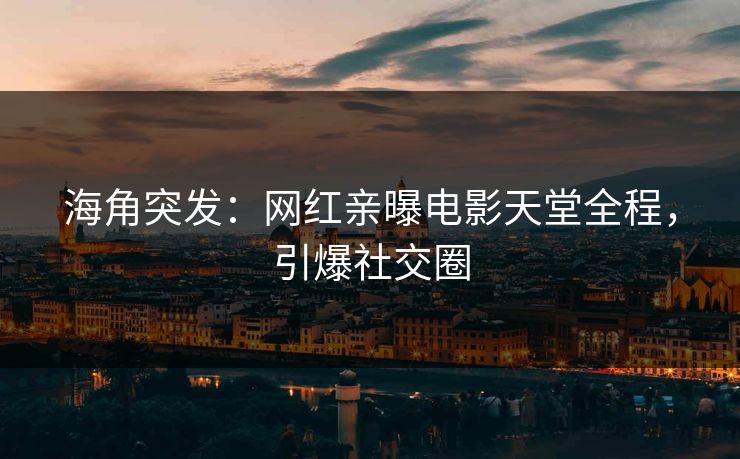 海角突发：网红亲曝电影天堂全程，引爆社交圈