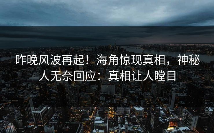 昨晚风波再起！海角惊现真相，神秘人无奈回应：真相让人瞠目