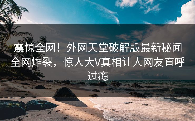 震惊全网！外网天堂破解版最新秘闻全网炸裂，惊人大V真相让人网友直呼过瘾