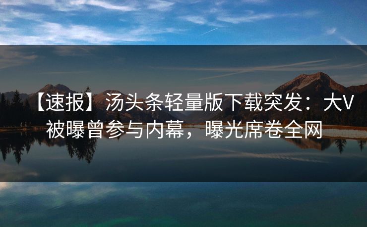 【速报】汤头条轻量版下载突发：大V被曝曾参与内幕，曝光席卷全网