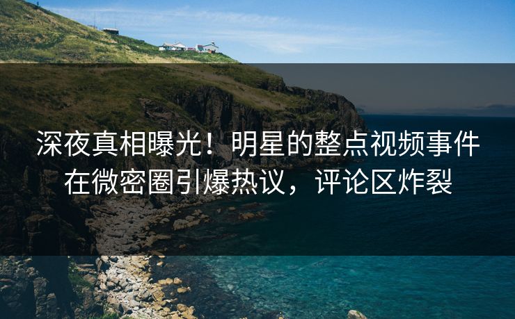 深夜真相曝光！明星的整点视频事件在微密圈引爆热议，评论区炸裂