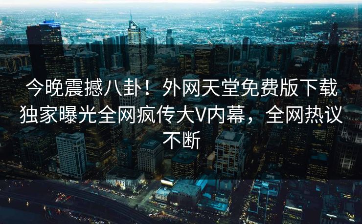 今晚震撼八卦！外网天堂免费版下载独家曝光全网疯传大V内幕，全网热议不断