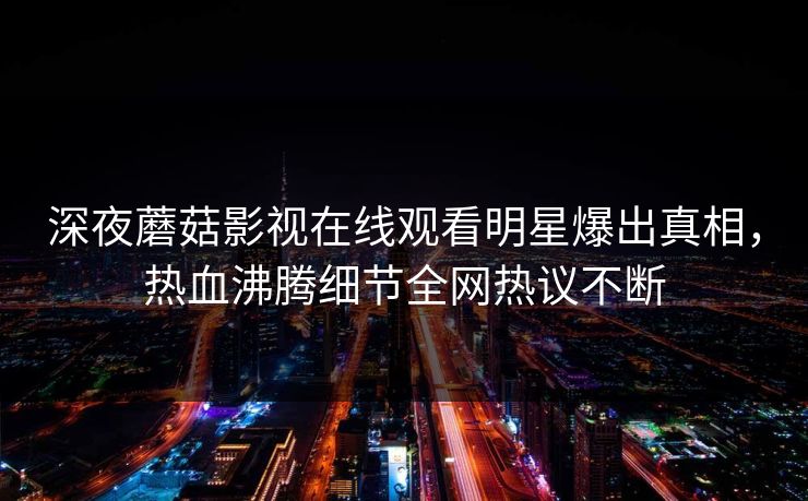 深夜蘑菇影视在线观看明星爆出真相，热血沸腾细节全网热议不断