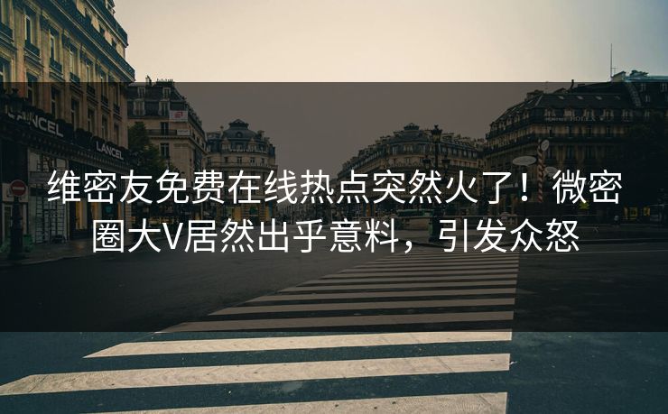 维密友免费在线热点突然火了！微密圈大V居然出乎意料，引发众怒