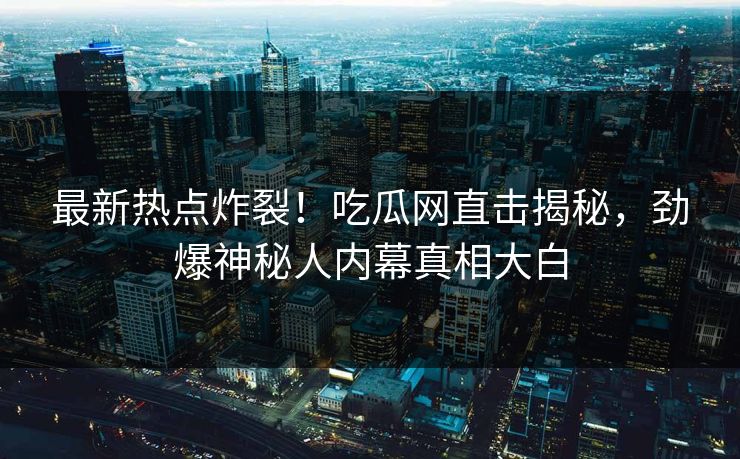 最新热点炸裂！吃瓜网直击揭秘，劲爆神秘人内幕真相大白