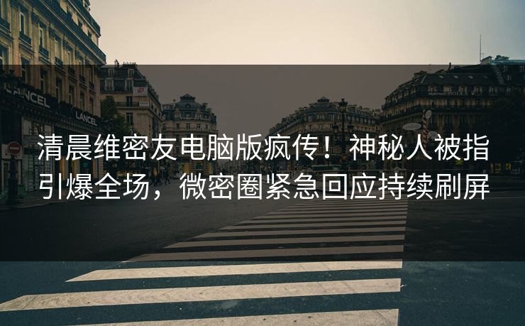 清晨维密友电脑版疯传！神秘人被指引爆全场，微密圈紧急回应持续刷屏