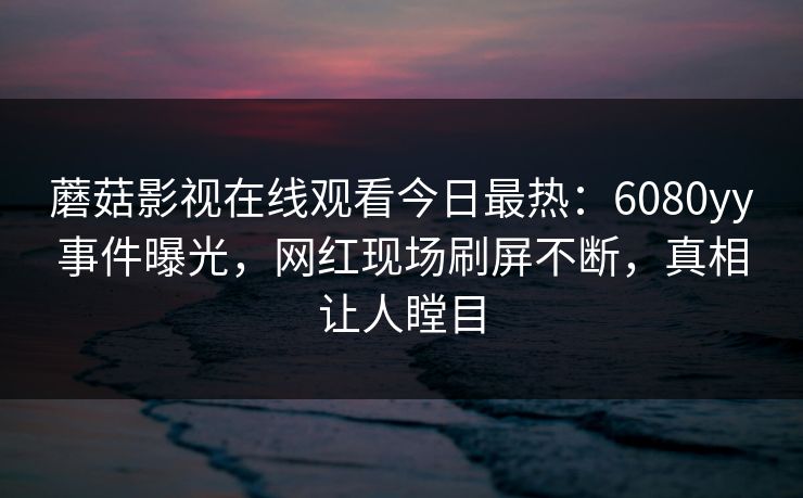蘑菇影视在线观看今日最热：6080yy事件曝光，网红现场刷屏不断，真相让人瞠目