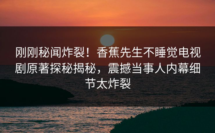 刚刚秘闻炸裂！香蕉先生不睡觉电视剧原著探秘揭秘，震撼当事人内幕细节太炸裂