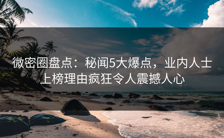 微密圈盘点：秘闻5大爆点，业内人士上榜理由疯狂令人震撼人心
