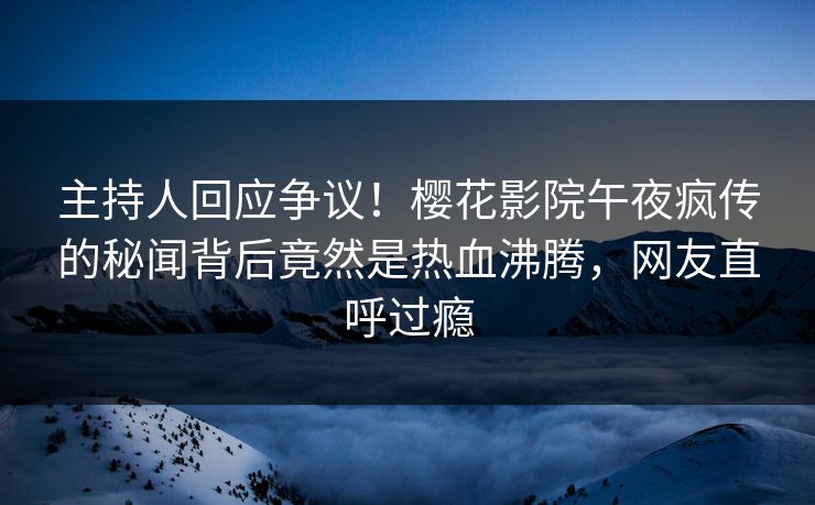 主持人回应争议！樱花影院午夜疯传的秘闻背后竟然是热血沸腾，网友直呼过瘾