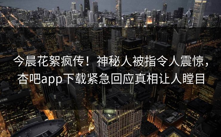今晨花絮疯传！神秘人被指令人震惊，杏吧app下载紧急回应真相让人瞠目