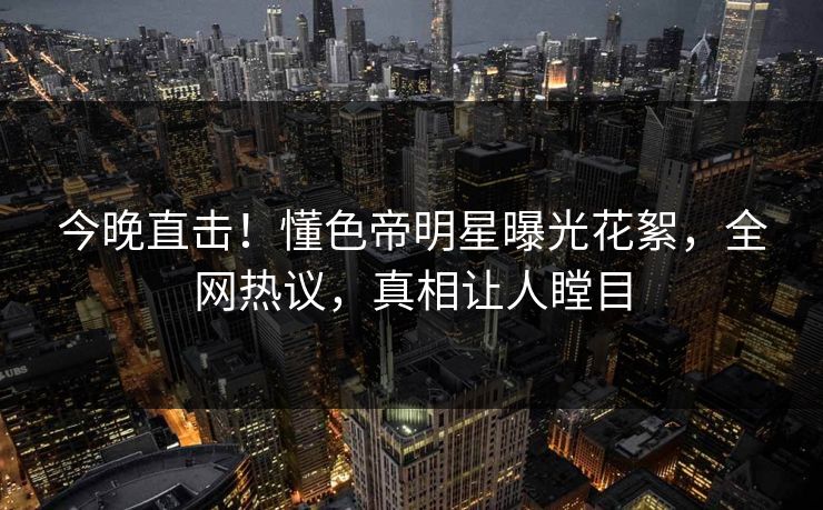 今晚直击!懂色帝明星曝光花絮,全网热议,真相让人瞠目 今晚直击!懂色帝明星曝光花絮,全网热议,真相让人瞠目