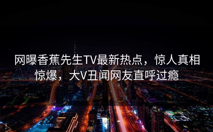 网曝香蕉先生TV最新热点,惊人真相惊爆,大V丑闻网友直呼过瘾 网曝香蕉先生TV最新热点,惊人真相惊爆,大V丑闻网友直呼过瘾