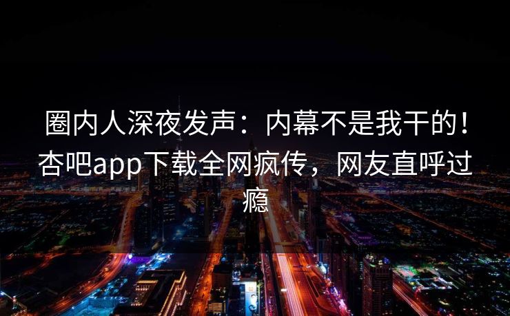 圈内人深夜发声:内幕不是我干的!杏吧app下载全网疯传,网友直呼过瘾 圈内人深夜发声:内幕不是我干的!杏吧app下载全网疯传,网友直呼过瘾