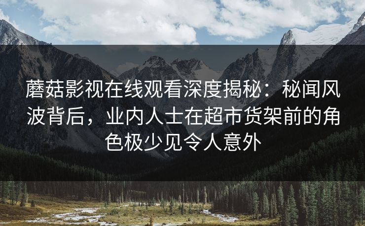 蘑菇影视在线观看深度揭秘:秘闻风波背后,业内人士在超市货架前的角色极少见令人意外 蘑菇影视在线观看深度揭秘:秘闻风波背后,业内人士在超市货架前的角色极少见令人意外