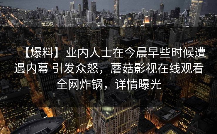 【爆料】业内人士在今晨早些时候遭遇内幕 引发众怒,蘑菇影视在线观看全网炸锅,详情曝光 【爆料】业内人士在今晨早些时候遭遇内幕 引发众怒,蘑菇影视在线观看全网炸锅,详情曝光
